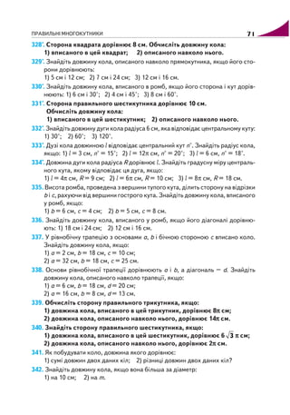 ПРАВИЛЬНІ МНОГОКУТНИКИ 71
328°. Сторона квадрата дорівнює 8 см. Обчисліть довжину кола:
1) вписаного в цей квадрат; 2) описаного навколо нього.
329°. Знайдіть довжину кола, описаного навколо прямокутника, якщо його сто
рони дорівнюють:
1) 5 см і 12 см; 2) 7 см і 24 см; 3) 12 см і 16 см.
330°. Знайдіть довжину кола, вписаного в ромб, якщо його сторона і кут дорів
нюють: 1) 6 см і 30°; 2) 4 см і 45°; 3) 8 см і 60°.
331°. Сторона правильного шестикутника дорівнює 10 см.
Обчисліть довжину кола:
1) вписаного в цей шестикутник; 2) описаного навколо нього.
332°. Знайдіть довжину дуги кола радіуса 6 см, яка відповідає центральному куту:
1) 30°; 2) 60°; 3) 120°.
333°. Дузі кола довжиною l відповідає центральний кут n°. Знайдіть радіус кола,
якщо: 1) l = 3 см, n° = 15°; 2) l = 12π см, n° = 20°; 3) l = 6 см, n° = 18°.
334°. Довжина дуги кола радіуса R дорівнює l. Знайдіть градусну міру централь
ного кута, якому відповідає ця дуга, якщо:
1) l = 4π см, R = 9 см; 2) l = 6π см, R = 10 см; 3) l = 8π см, R = 18 см.
335. Висота ромба, проведена з вершини тупого кута, ділить сторону на відрізки
b і c, рахуючи від вершини гострого кута. Знайдіть довжину кола, вписаного
у ромб, якщо:
1) b = 6 см, c = 4 см; 2) b = 5 см, c = 8 см.
336. Знайдіть довжину кола, вписаного у ромб, якщо його діагоналі дорівню
ють: 1) 18 см і 24 см; 2) 12 см і 16 см.
337. У рівнобічну трапецію з основами a, b і бічною стороною c вписано коло.
Знайдіть довжину кола, якщо:
1) a = 2 см, b = 18 см, c = 10 см;
2) a = 32 см, b = 18 см, c = 25 см.
338. Основи рівнобічної трапеції дорівнюють a і b, а діагональ – d. Знайдіть
довжину кола, описаного навколо трапеції, якщо:
1) a = 6 см, b = 18 см, d = 20 см;
2) a = 16 см, b = 8 см, d = 13 см.
339. Обчисліть сторону правильного трикутника, якщо:
1) довжина кола, вписаного в цей трикутник, дорівнює 8πππππ см;
2) довжина кола, описаного навколо нього, дорівнює 14πππππ см.
340. Знайдіть сторону правильного шестикутника, якщо:
1) довжина кола, вписаного в цей шестикутник, дорівнює 6 3 πππππ см;
2) довжина кола, описаного навколо нього, дорівнює 2πππππ см.
341. Як побудувати коло, довжина якого дорівнює:
1) сумі довжин двох даних кіл; 2) різниці довжин двох даних кіл?
342. Знайдіть довжину кола, якщо вона більша за діаметр:
1) на 10 см; 2) на m.
 