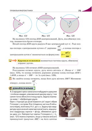 ПРАВИЛЬНІ МНОГОКУТНИКИ 75
Мал. 125 Мал. 126
?
Мал. 124
На малюнку 124 сектор АОВ заштрихований. Дуга, яка обмежує сек
тор, називається дугою сектора.
Нехай сектор АОВ круга радіуса R має центральний кут п°. Тоді пло
ща сектора з центральним кутом в 1° дорівнює
2
360°
Rπ
, а площа сектора з
центральним кутом п° визначається за формулою: S =
2
360°
πR n°
.
Круговим сегментом називається частина круга, обмежена
хордою і дугою.
На малюнку 125 сегмент АМВ заштрихований.
Розглянемо сегмент круга, дуга якого містить п°. Якщо п° < 180°
(мал. 125), то площа сегмента дорівнює різниці площ сектора АОВ і
АОВ, а якщо п° > 180° – то їх сумі (мал. 126).
Як знайти площу сегмента, якщо його дуга містить 180°? Матимемо
півкруг, площа якого
2
2
Rπ
.
ДІЗНАЙТЕСЯ БІЛЬШЕ
1. Стародавні греки намагалися побудувати циркулем
і лінійкою квадрат, рівновеликий даному кругу, і тим
самим точно обчислити площу круга. Задача отрима
ла назву – квадратура круга.
Один з підходів до розв’язування цієї задачі обрав
Гіппократ з острова Хіос (південна частина Егейсь
кого моря), який жив у V ст. до н. е. Задачу про квад
ратуру круга вчений намагався розв’язати, відшуку
ючи квадратуру серпків – фігур, обмежених дуга
ми двох кіл. Найпростіші серпки Гіппократа L1
і L2
(мал. 127) можна отримати, якщо у півколо вписати
прямокутний трикутник АВС і на його катетах Гіппократ
 
