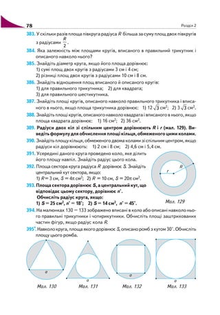 78 Розділ 2
383. У скільки разів площа півкруга радіуса R більша за суму площ двох півкругів
з радіусами
2
R
.
384. Яка залежність між площами кругів, вписаного в правильний трикутник і
описаного навколо нього?
385. Знайдіть діаметр круга, якщо його площа дорівнює:
1) сумі площ двох кругів з радіусами 3 см і 4 см;
2) різниці площ двох кругів з радіусами 10 см і 8 см.
386. Знайдіть відношення площ вписаного й описаного кругів:
1) для правильного трикутника; 2) для квадрата;
3) для правильного шестикутника.
387. Знайдіть площі кругів, описаного навколо правильного трикутника і вписа
ного в нього, якщо площа трикутника дорівнює: 1) 12 3 см2; 2) 3 3 см2.
388. Знайдіть площі кругів, описаного навколо квадрата і вписаного в нього, якщо
площа квадрата дорівнює: 1) 16 см2; 2) 36 см2.
389. Радіуси двох кіл зі спільним центром дорівнюють R і r (мал. 129). Ви
ведітьформулудляобчисленняплощікільця,обмеженогоцимиколами.
390. Знайдіть площу кільця, обмеженого двома колами зі спільним центром, якщо
радіуси кіл дорівнюють: 1) 2 см і 8 см; 2) 4,6 см і 5,4 см.
391. Усередині даного круга проведено коло, яке ділить
його площу навпіл. Знайдіть радіус цього кола.
392. Площа сектора круга радіуса R дорівнює S. Знайдіть
центральний кут сектора, якщо:
1) R = 3 см, S = 4π см2; 2) R = 10 см, S = 20π см2.
393.Площасекторадорівнює S,ацентральнийкут,що
відповідає цьому сектору, дорівнює n°.
Обчисліть радіус круга, якщо:
1) S = 25 см2, n° = 18°; 2) S = 14 см2, n° = 45°.
394. На малюнках 130 – 133 зображено вписані в коло або описані навколо ньо
го правильні трикутники і чотирикутники. Обчисліть площі заштрихованих
частин фігур, якщо радіус кола R.
395*. Навколокруга,площаякогодорівнює S, описано ромб з кутом 30°. Обчисліть
площу цього ромба.
Мал. 129
Мал. 130 Мал. 131 Мал. 132 Мал. 133
 