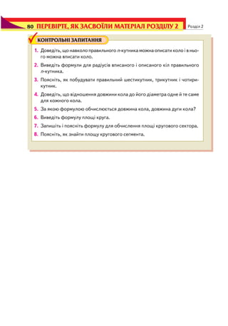 80 Розділ 2
КОНТРОЛЬНІ ЗАПИТАННЯ
1. Доведіть, що навколо правильного n кутника можна описати коло і в ньо
го можна вписати коло.
2. Виведіть формули для радіусів вписаного і описаного кіл правильного
n кутника.
3. Поясніть, як побудувати правильний шестикутник, трикутник і чотири
кутник.
4. Доведіть, що відношення довжини кола до його діаметра одне й те саме
для кожного кола.
5. За якою формулою обчислюється довжина кола, довжина дуги кола?
6. Виведіть формулу площі круга.
7. Запишіть і поясніть формулу для обчислення площі кругового сектора.
8. Поясніть, як знайти площу кругового сегмента.
ПЕРЕВІРТЕ, ЯК ЗАСВОЇЛИ МАТЕРІАЛ РОЗДІЛУ 280
 