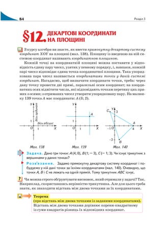 84 Розділ 3
ДЕКАРТОВІ КООРДИНАТИ
НА ПЛОЩИНІ
З курсу алгебри ви знаєте, як ввести прямокутну декартову систему
координат XOY на площині (мал. 138). Площину із введеною на ній си
стемою координат називають координатною площиною.
Кожній точці на координатній площині можна поставити у відпо
відність єдину пару чисел, узятих у певному порядку, і, навпаки, кожній
парі чисел відповідає єдина точка координатної площини. Така упоряд
кована пара чисел називається координатами точки у даній системі
координат. Нагадаємо, щоб визначити координати точки, треба: через
дану точку провести дві прямі, паралельні осям координат; на коорди
натних осях відмітити числа, які відповідають точкам перетину цих пря
мих з осями; з отриманих чисел утворити упорядковану пару. На малюн
ку 139 точка А має координати: А (3; 2).
Мал. 138 Мал. 139 Мал. 140
З а д а ч а . Дано три точки: А (4; 0), В (1; – 3), С (– 1; 3). Чи існує трикутник з
вершинами у даних точках?
Р о з в’я з а н н я . Задамо прямокутну декартову систему координат і по
будуємо у ній дані точки за їхніми координатами (мал. 140). Очевидно, що
точки А, В і С не лежать на одній прямій. Тому трикутник АВС існує.
Чи можна строго обґрунтувати висновок, який отримали у задачі? Так.
Наприклад, скориставшись нерівністю трикутника. Але для цього треба
знати, як знаходити відстань між двома точками за їх координатами.
Теорема
(про відстань між двома точками із заданими координатами).
Відстань між двома точками дорівнює кореню квадратному
із суми квадратів різниць їх відповідних координат.
§12.§12.
?
 