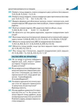 ДЕКАРТОВІ КООРДИНАТИ НА ПЛОЩИНІ 89
429. Знайдіть площу квадрата, знаючи координати двох суміжних його вершин:
1) (3; 2), (8; 7); 2) (4; – 1), (1; 2).
430. Знайдіть площу квадрата, знаючи координати двох протилежних його вер
шин: 1) (3; 5), (1; – 3); 2) (– 2; 2), (10; – 3).
431*. Виведіть формулу для обчислення тангенса, синуса і косинуса кута, який
утворює відрізок АВ з додатною піввіссю абсцис, знаючи координати кінців
відрізка.
432*. Який кут утворює відрізок АВ з додатною піввіссю абсцис, якщо:
1) А (0; 2), В (– 2; 4); 2) А (– 1; – 3), В (4; 2)?
433*. Як обчислити кут між двома відрізками, заданими координатами своїх
кінців?
434*. Якого виду трикутник (гострокутний, прямокутний чи тупокутний) з верши
нами у точках: 1) А (0; 0), В (3; 1), С (1; 7); 2) А (– 2; 1), В (4; 8), С (10; 6)?
435*. Обчисліть площу трикутника АВС за координатами його вершин:
1) А (1; 2), В (2; 4), С (– 2; 5); 2) А (4; 2), В (9; 4), С (7; 6).
436*. Обчисліть площу ромба, якщо три його вершини мають координати:
А (–3; 8), В (1; 5), С (4; 1).
437*. Яку площу має п’ятикутник, заданий координатами своїх вершин:
А (–2; 0), В (0; –1), С (2; 0), D (3; 2), Е (–1; 3)?
ЗАСТОСУЙТЕ НА ПРАКТИЦІ
438. Як на папері в клітинку побудувати
відрізок 2а , 5а , якщо а – довжи
на сторони: 1) однієї клітинки;
2) двох клітинок?
439. Як на папері в клітинку побудувати пря
мокутний трикутник з вершинами у вуз
лах сітки і гіпотенузою, що лежить на
горизонтальній лінії, якщо даний три
кутник: 1) рівнобедрений;
2) не рівнобедрений?
440. Чи можуть одночасно міститися у вуз
лах сітки всі вершини правильного:
1) трикутника; 2) шестикутника?
Відповідь поясніть.
441. Основу драбини довжиною 6 м відсу
нуто від стіни на 1 м. На скільки зни
зиться верхній кінець драбини, якщо
основу відсунути від стіни ще на 0,5 м?
Розв’яжіть задачу, використовуючи си
стему координат.
 