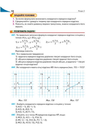 92 Розділ 3
ЗГАДАЙТЕ ГОЛОВНЕ
1. За якими формулами визначають координати середини відрізка?
2. Сформулюйте і доведіть теорему про координати середини відрізка.
3. Поясніть, як знайти довжину медіани трикутника, знаючи координати його
вершин.
РОЗВ’ЯЖІТЬ ЗАДАЧІ
442'. Чи правильно записано формули координат середини відрізка з кінцями у
точках A (х1; y1) і В (х2; y2):
1) х =
1 2+
3
x x
, y =
1 2+
3
y y
; 2) х =
1 1+
2
x x
, y =
2 2+
2
y y
;
3) х =
1 2+
2
x x
, y =
1 2+
2
y y
?
Відповідь поясніть.
443'. Чи є правильним твердження:
1) ордината середини відрізка дорівнює півсумі координат його кінців;
2) абсциса середини відрізка дорівнює півсумі ординат його кінців;
3) абсциса середини відрізка дорівнює півсумі абсцис, а ордината – півсумі
ординат кінців відрізка?
444'. Які координати мають кінці відрізка АВ і його середина (мал. 155 – 157)?
Мал. 155 Мал. 156 Мал. 157
445°. Знайдіть координати середини відрізка з кінцями у точках:
1) А (3; – 1), В (– 1; 1);
2) А (5; 4), В (2; 1);
3) А (5; 7), В (11; 17).
446°. З’ясуйте, чи є точка М серединою відрізка НР, якщо:
1) М (3; 3), Н (1; – 1), Р (4; 5);
2) М (– 2; – 3), Н (3; 0), Р (– 1; – 2);
3) М (7; 9), Н (12; 13), Р (2; 5).
 