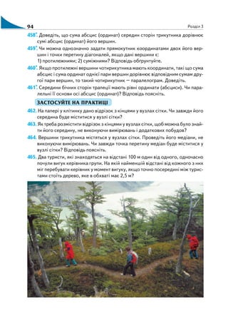 94 Розділ 3
458*. Доведіть, що сума абсцис (ординат) середин сторін трикутника дорівнює
сумі абсцис (ординат) його вершин.
459*. Чи можна однозначно задати прямокутник координатами двох його вер
шин і точки перетину діагоналей, якщо дані вершини є:
1) протилежними; 2) суміжними? Відповідь обґрунтуйте.
460*. Якщо протилежні вершини чотирикутника мають координати, такі що сума
абсцис і сума ординат однієї пари вершин дорівнює відповідним сумам дру
гої пари вершин, то такий чотирикутник – паралелограм. Доведіть.
461*. Середини бічних сторін трапеції мають рівні ординати (абсциси). Чи пара
лельні її основи осі абсцис (ординат)? Відповідь поясніть.
ЗАСТОСУЙТЕ НА ПРАКТИЦІ
462. На папері у клітинку дано відрізок з кінцями у вузлах сітки. Чи завжди його
середина буде міститися у вузлі сітки?
463. Як треба розмістити відрізок з кінцями у вузлах сітки, щоб можна було знай
ти його середину, не виконуючи вимірювань і додаткових побудов?
464. Вершини трикутника містяться у вузлах сітки. Проведіть його медіани, не
виконуючи вимірювань. Чи завжди точка перетину медіан буде міститися у
вузлі сітки? Відповідь поясніть.
465. Два туристи, які знаходяться на відстані 100 м один від одного, одночасно
почули вигук керівника групи. На якій найменшій відстані від кожного з них
міг перебувати керівник у момент вигуку, якщо точно посередині між турис
тами стоїть дерево, яке в обхваті має 2,5 м?
 