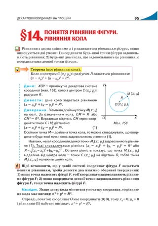 ДЕКАРТОВІ КООРДИНАТИ НА ПЛОЩИНІ 95
ПОНЯТТЯ РІВНЯННЯ ФІГУРИ.
РІВНЯННЯ КОЛА
Рівняння з двома змінними x і y називається рівнянням фігури, якщо
виконуються дві умови: 1) координати будь якої точки фігури задоволь
няють рівняння; 2) будь які два числа, що задовольняють це рівняння, є
координатами деякої точки фігури.
Теорема (про рівняння кола).
Коло з центром С (х0
; y0
) і радіусом R задається рівнянням:
(х – х0
)2
+ (y – y0
)2
= R2
.
Дано: ХОY – прямокутна декартова система
координат (мал. 158), коло з центром С (х0
; y0
) і
радіусом R .
Д о в е с т и : дане коло задається рівнянням
(х – х0
)2
+ (y – y0
)2
= R2
.
Доведення. Візьмемо довільну точку М (х; y)
на колі. За означенням кола, СМ = R або
СМ 2
= R 2
. Виразивши відстань СМ через коор
динати точок С і М, дістанемо:
(х – х0
)2
+ (y – y0
)2
= R 2
. (1)
Оскільки точка М – довільна точка кола, то можна стверджувати, що коор
динати будь якої точки кола задовольняють рівняння (1).
Навпаки, нехай координати деякої точки М1
(х1
; y1
) задовольняють рівнян
ня (1). Тоді справджується рівність (х1
– х0
)2
+ (y1
– y0
)2
= R 2
або
2
01
2
01 )()( yyххR −+−= . Остання рівність показує, що точка М1
(х1
; y1
)
віддалена від центра кола – точки С (х0
; y0
) на відстань R, тобто точка
М1
(х1
; y1
) належить цьому колу.
Щоб встановити, що у даній системі координат фігура F задається
певним рівнянням, треба довести два взаємно обернені твердження:
1) якщо точка належить фігурі F, то її координати задовольняють рівнян
ня фігури F; 2) якщо координати деякої точки задовольняють рівняння
фігури F, то ця точка належить фігурі F.
Наслідок. Якщо центр кола міститься у початку координат, то рівнян
ня кола має вигляд: х2
+ y2
= R2
.
Справді, початок координат О має координати (0; 0), тому х0
= 0, y0
= 0
і рівняння (1) набуває вигляду: х2
+ y2
= R2
.
§14.§14.
Мал. 158
 