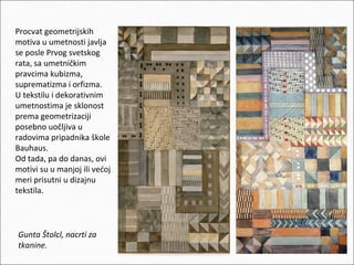 Procvat geometrijskih
motiva u umetnosti javlja
se posle Prvog svetskog
rata, sa umetničkim
pravcima kubizma,
suprematizma i orfizma.
U tekstilu i dekorativnim
umetnostima je sklonost
prema geometrizaciji
posebno uočljiva u
radovima pripadnika škole
Bauhaus.
Od tada, pa do danas, ovi
motivi su u manjoj ili većoj
meri prisutni u dizajnu
tekstila.

Gunta Štolcl, nacrti za
tkanine.

 