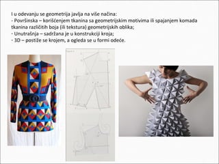 I u odevanju se geometrija javlja na više načina:
- Površinska – korišćenjem tkanina sa geometrijskim motivima ili spajanjem komada
tkanina različitih boja (ili tekstura) geometrijskih oblika;
- Unutrašnja – sadržana je u konstrukciji kroja;
- 3D – postiže se krojem, a ogleda se u formi odeće.

 
