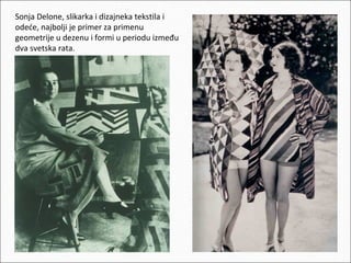 Sonja Delone, slikarka i dizajneka tekstila i
odeće, najbolji je primer za primenu
geometrije u dezenu i formi u periodu između
dva svetska rata.

 