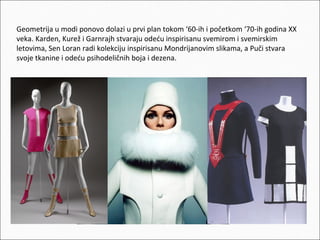 Geometrija u modi ponovo dolazi u prvi plan tokom ‘60-ih i početkom ‘70-ih godina XX
veka. Karden, Kurež i Garnrajh stvaraju odeću inspirisanu svemirom i svemirskim
letovima, Sen Loran radi kolekciju inspirisanu Mondrijanovim slikama, a Puči stvara
svoje tkanine i odeću psihodeličnih boja i dezena.

 