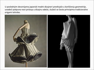 U poslednjim decenijama japanski modni dizajneri prednjače u korišćenju geometrije,
uvodeći potpuno novi pristup u dizajnu odeće, služeći se često principima tradicionalne
origami tehnike.

 