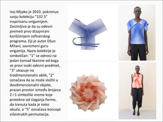 Isej Mijake je 2010. pokrenuo
svoju kolekciju “132 5”
inspirisanu origamijem.
Zanimljivo je da su odevni
premeti prvo dizajnirani
korišćenjem softverskog
programa, čiji je autor Džun
Mitani, savremeni guru
origamija. Naziv kolekcije je
simboličan: “1” se odnosi na
jedan komad tkanine od koga
se pravi svaki odevni predmet,
“3” ukazuje na
trodimenzionalni oblik, “2”
označava da se može složiti u
dvodimenzionalni objekt,
prazan prostor između brojeva
2 i 5 simboliše vreme koje
protekne od slaganja forme,
do trenuta kada je neko
obuče, a “5” označava koncept
višestrukih permutacija.

 
