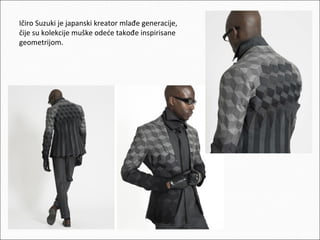 Ičiro Suzuki je japanski kreator mlađe generacije,
čije su kolekcije muške odeće takođe inspirisane
geometrijom.

 