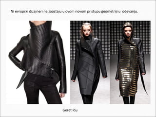 Ni evropski dizajneri ne zaostaju u ovom novom pristupu geometriji u odevanju.

Geret Pju

 