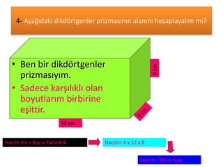 4- Aşağıdaki dikdörtgenler prizmasının alanını hesaplayalım mı? 
• Ben bir dikdörtgenler 
prizmasıyım. 
• Sadece karşılıklı olan 
boyutlarım birbirine 
eşittir. 
12 cm 
8 cm 
Hacim=En x Boy x Yükseklik Hacim= 4 x 12 x 8 
Hacim= 384 m küp 
 