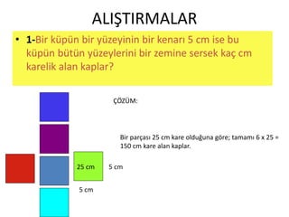 ALIŞTIRMALAR 
• 1-Bir küpün bir yüzeyinin bir kenarı 5 cm ise bu 
küpün bütün yüzeylerini bir zemine sersek kaç cm 
karelik alan kaplar? 
ÇÖZÜM: 
5 cm 
25 cm 
5 cm 
Bir parçası 25 cm kare olduğuna göre; tamamı 6 x 25 = 
150 cm kare alan kaplar. 
 