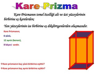 Kare Prizmanın temel özelliği alt ve üst yüzeylerinin
   birbirine eş karelerden;
   Yan yüzeylerinin ise birbirine eş dikdörtgenlerden oluşmasıdır.
   Kare Prizmanın;
   6 yüzü,
   12 ayrıtı (kenarı),
   8 köşesi vardır.




Kare prizmanın kaç yüzü birbirine eşittir?
Kare prizmanın kaç ayrıtı birbirine eşittir?
 