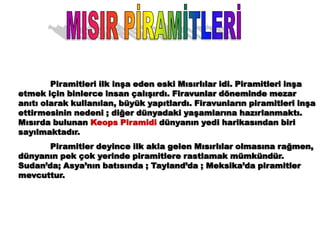 Piramitleri ilk inşa eden eski Mısırlılar idi. Piramitleri inşa
etmek için binlerce insan çalışırdı. Firavunlar döneminde mezar
anıtı olarak kullanılan, büyük yapıtlardı. Firavunların piramitleri inşa
ettirmesinin nedeni ; diğer dünyadaki yaşamlarına hazırlanmaktı.
Mısırda bulunan Keops Piramidi dünyanın yedi harikasından biri
sayılmaktadır.
       Piramitler deyince ilk akla gelen Mısırlılar olmasına rağmen,
dünyanın pek çok yerinde piramitlere rastlamak mümkündür.
Sudan’da; Asya’nın batısında ; Tayland’da ; Meksika’da piramitler
mevcuttur.
 