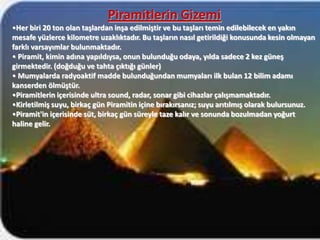 Piramitlerin Gizemi
•Her biri 20 ton olan taşlardan inşa edilmiştir ve bu taşları temin edilebilecek en yakın
mesafe yüzlerce kilometre uzaklıktadır. Bu taşların nasıl getirildiği konusunda kesin olmayan
farklı varsayımlar bulunmaktadır.
• Piramit, kimin adına yapıldıysa, onun bulunduğu odaya, yılda sadece 2 kez güneş
girmektedir. (doğduğu ve tahta çıktığı günler)
• Mumyalarda radyoaktif madde bulunduğundan mumyaları ilk bulan 12 bilim adamı
kanserden ölmüştür.
•Piramitlerin içerisinde ultra sound, radar, sonar gibi cihazlar çalışmamaktadır.
•Kirletilmiş suyu, birkaç gün Piramitin içine bırakırsanız; suyu arıtılmış olarak bulursunuz.
•Piramit'in içerisinde süt, birkaç gün süreyle taze kalır ve sonunda bozulmadan yoğurt
haline gelir.
 