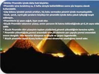 •Bitkiler Piramidin içinde daha hızlı büyürler.
•Piramidin içine bırakılmış su, 5 hafta süreyle bekletildikten sonra yüz losyonu olarak
kullanılabilir.
•Çöp bidonu içindeki yemek artıkları, hiç koku vermeden piramit içinde mumyalaşabilir.
•Kesik, yanık, sıyrık gibi yaraların büyükçe bir piramidin içinde daha çabuk iyileştiği tespit
edilmiştir..
•Piramitlerin içi yazın soğuk, kışın sıcak olur.
•Büyük Piramidin tabanının yüzeyi, anıtın yarısının iki katına bölündüğünde pi=3,14 sayısı elde
edilir.
* Büyük Piramidin dört yüzeyinin toplam yüzölçümü,piramit yüksekliğinin karesine eşittir.
* Piramidin yüksekliğiyle,çevresi arasındaki oran,bir dairenin yarı çapıyla çevresi arasındaki
oranın dengidir. Dört kenarlar dünyanın en büyük ve çarpıcı üçgenleridir.
* Büyük piramidin tepesi Kuzey kutbunu,çevresi ekvatorun uzunluğunu temsil eder.
 