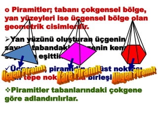 o Piramitler; tabanı çokgensel bölge,
yan yüzeyleri ise üçgensel bölge olan
geometrik cisimlerdir.
Yan yüzünü oluşturan üçgenin
sayısı, tabandaki çokgenin kenar
sayısına eşittir.
Üçgenler, piramidin en üst noktası
olan tepe noktasında birleşir.
Piramitler tabanlarındaki çokgene
göre adlandırılırlar.
 