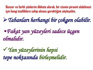Benzer ve farklı yönlerini dikkate alarak, bir cismin piramit olabilmesi
 için hangi özelliklere sahip olması gerektiğini söyleyelim.

Tabanları herhangi bir çokgen olabilir.
•Fakat yan yüzeyleri sadece üçgen
olmalıdır.
Yan yüzeylerinin hepsi
tepe noktasında birleşmelidir.
 