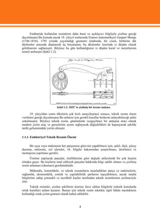 Endüstride kullanılan resimlerin daha basit ve açıklayıcı bilgilerle çizilme gereği
duyulmuştur.Bu konuda ancak 18. yüzyıl sonlarında Fransız matematikçisi Gaspart Monge
(1746-1818), 1795 yılında yayınladığı geometri kitabında, bir cismi, birbirine dik
düzlemler arasında düşünerek üç boyutunun, bu düzlemler üzerinde iz düşüm olarak
görülmesini sağlamıştır. Böylece bu gün kullandığımız iz düşüm kural ve metotlarının
temeli atılmıştır (Şekil 1.2).




                            Şekil 1.2: 1835’ te çizilmiş bir kesme makası.

       19. yüzyıldan sonra ülkelerin çok hızlı sanayileşmesi sonucu, teknik resme önem
verilmesi gereği duyulmuştur.Bu anlatım için gerekli kurallar herkesin anlayabileceği şekle
sokulmuştur. Böylece teknik resim, günümüzün vazgeçilmez bir anlaşma aracı olarak
modern çizim araç ve gereçlerine uyum sağlayacak değişiklikleri de kapsayacak şekilde
tarihi gelişimindeki yerini almıştır.

1.1.1. Endüstriyel Teknik Resmin Önemi

     Bir eşya veya makinenin her parçasının görevini yapabilmesi için, şekil, ölçü, yüzey
durumu, malzeme, ısıl işlemler, vb. bilgiler bakımından araştırılması, üretilmesi ve
montajının yapılması gerekir.
      Üretimi yapılacak parçalar, özelliklerine göre değişik atölyelerde bir çok kişinin
elinden geçer. Bu kişilerin imal edilecek parçalar hakkında bilgi sahibi olması ve çizilmiş
resmi anlaması (okuması) gerekmektedir.
       Mühendis, konstrüktör, ve teknik ressamların tasarladıkları parça ve makinelerin,
sağlamlık, ekonomiklik, estetik ve yapılabilirlik şartlarını taşıyabilmesi, ancak imalat
bilgilerine sahip yetenekli ve tecrübeli kişiler tarafından teknik resimlerinin çizilmesiyle
olur.
      Teknik resimler, çizilen şekillerin üzerine ilave edilen bilgilerle (teknik konularda
ortak kurallar) anlam kazanır. Bunun için teknik resim teknikle ilgili bütün mesleklerin
kullandığı ortak çizim grameri olarak kabul edilebilir.



                                               4
 