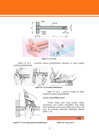 Şekil 1.7: T-Cetveli

      Şekil 1.8’ de T – cetvelinin masaya yerleştirilmesi, tutulması ve yatay çizginin
çizilmesi görülmektedir.




                             Şekil 1.8: T-Cetvelinin kullanılması.

                                              Şekil 1.9’ da T – cetveli ve gönye ile düşey
                                       çizgilerin çizilmesi görülmektedir.

                                       1.2.2.2. Yassı (Ölçü) cetvel

                                              Verilen ölçüye göre çizgi çizmek, ölçüyü
                                       işaretlemek veya çizilen resimlerden ölçü almak
                                       üzere kullanılan cetvele yassı (ölçü) cetvel denir. Bir
                                       veya iki tarafında milimetrik bölüntüler bulunur
                                       (Şekil 1.10).




Şekil 1.9: T-Cetveliyle gönyenin kullanılması.               Şekil 1.10: Yassı cetvel.


                                                 9
 