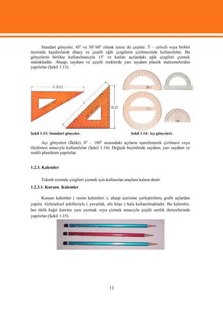 Standart gönyeler, 45o ve 30o/60o olmak üzere iki çeşittir. T – cetveli veya birbiri
üzerinde kaydırılarak düşey ve çeşitli eğik çizgilerin çizilmesinde kullanılırlar. Bu
gönyelerin birlikte kullanılmasıyla 15o ve katları açılardaki eğik çizgileri çizmek
mümkündür. Ahşap, saydam ve çeşitli renklerde yarı saydam plastik malzemelerden
yapılırlar (Şekil 1.13).




Şekil 1.13: Standart gönyeler.                           Şekil 1.14: Açı gönyeleri.

      Açı gönyeleri (İletki), 0o – 180o arasındaki açıların işaretlenerek çizilmesi veya
ölçülmesi amacıyla kullanılırlar (Şekil 1.14). Değişik biçimlerde saydam, yarı saydam ve
renkli plastikten yapılırlar.


1.2.3. Kalemler

      Teknik resimde çizgileri çizmek için kullanılan araçlara kalem denir.
1.2.3.1. Kurşun Kalemler

       Kurşun kalemler ( resim kalemleri ), ahşap içerisine yerleştirilmiş grafit uçlardan
yapılır. Geleneksel şekilleriyle ( yuvarlak, altı köşe ) hala kullanılmaktadır. Bu kalemler,
her türlü kağıt üzerine yazı yazmak veya çizmek amacıyla çeşitli sertlik derecelerinde
yapılırlar (Şekil 1.15).




                                             11
 