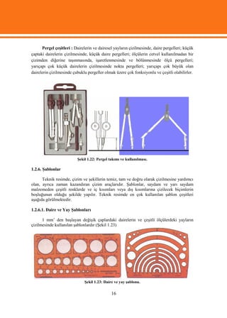 Pergel çeşitleri : Dairelerin ve dairesel yayların çizilmesinde, daire pergelleri; küçük
çaptaki dairelerin çizilmesinde, küçük daire pergelleri; ölçülerin cetvel kullanılmadan bir
çizimden diğerine taşınmasında, işaretlenmesinde ve bölünmesinde ölçü pergelleri;
yarıçapı çok küçük dairelerin çizilmesinde nokta pergelleri; yarıçapı çok büyük olan
dairelerin çizilmesinde çubuklu pergeller olmak üzere çok fonksiyonlu ve çeşitli olabilirler.




                          Şekil 1.22: Pergel takımı ve kullanılması.

1.2.6. Şablonlar

      Teknik resimde, çizim ve şekillerin temiz, tam ve doğru olarak çizilmesine yardımcı
olan, ayrıca zaman kazandıran çizim araçlarıdır. Şablonlar, saydam ve yarı saydam
malzemeden çeşitli renklerde ve iç kısımları veya dış kısımlarına çizilecek biçimlerin
boşluğunun olduğu şekilde yapılır. Teknik resimde en çok kullanılan şablon çeşitleri
aşağıda görülmektedir.

1.2.6.1. Daire ve Yay Şablonları

      1 mm’ den başlayan değişik çaplardaki dairelerin ve çeşitli ölçülerdeki yayların
çizilmesinde kullanılan şablonlardır (Şekil 1.23)




                              Şekil 1.23: Daire ve yay şablonu.

                                              16
 