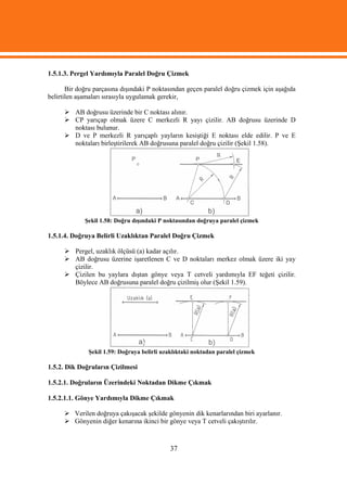 1.5.1.3. Pergel Yardımıyla Paralel Doğru Çizmek

       Bir doğru parçasına dışındaki P noktasından geçen paralel doğru çizmek için aşağıda
belirtilen aşamaları sırasıyla uygulamak gerekir,

       AB doğrusu üzerinde bir C noktası alınır.
       CP yarıçap olmak üzere C merkezli R yayı çizilir. AB doğrusu üzerinde D
        noktası bulunur.
       D ve P merkezli R yarıçaplı yayların kesiştiği E noktası elde edilir. P ve E
        noktaları birleştirilerek AB doğrusuna paralel doğru çizilir (Şekil 1.58).




             Şekil 1.58: Doğru dışındaki P noktasından doğruya paralel çizmek

1.5.1.4. Doğruya Belirli Uzaklıktan Paralel Doğru Çizmek

       Pergel, uzaklık ölçüsü (a) kadar açılır.
       AB doğrusu üzerine işaretlenen C ve D noktaları merkez olmak üzere iki yay
        çizilir.
       Çizilen bu yaylara dıştan gönye veya T cetveli yardımıyla EF teğeti çizilir.
        Böylece AB doğrusuna paralel doğru çizilmiş olur (Şekil 1.59).




              Şekil 1.59: Doğruya belirli uzaklıktaki noktadan paralel çizmek

1.5.2. Dik Doğruların Çizilmesi

1.5.2.1. Doğruların Üzerindeki Noktadan Dikme Çıkmak

1.5.2.1.1. Gönye Yardımıyla Dikme Çıkmak

       Verilen doğruya çakışacak şekilde gönyenin dik kenarlarından biri ayarlanır.
       Gönyenin diğer kenarına ikinci bir gönye veya T cetveli çakıştırılır.



                                            37
 