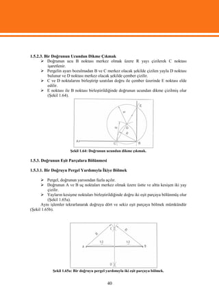 1.5.2.3. Bir Doğrunun Ucundan Dikme Çıkmak
       Doğrunun ucu B noktası merkez olmak üzere R yayı çizilerek C noktası
           işaretlenir.
       Pergelin ayarı bozulmadan B ve C merkez olacak şekilde çizilen yayla D noktası
           bulunur ve D noktası merkez olacak şekilde çember çizilir.
       C ve D noktalarını birleştirip uzatılan doğru ile çember üzerinde E noktası elde
           edilir.
       E noktası ile B noktası birleştirildiğinde doğrunun ucundan dikme çizilmiş olur
           (Şekil 1.64).




                       Şekil 1.64: Doğrunun ucundan dikme çıkmak.

1.5.3. Doğrunun Eşit Parçalara Bölünmesi

1.5.3.1. Bir Doğruyu Pergel Yardımıyla İkiye Bölmek

       Pergel, doğrunun yarısından fazla açılır.
       Doğrunun A ve B uç noktaları merkez olmak üzere üstte ve altta kesişen iki yay
          çizilir.
       Yayların kesişme noktaları birleştirildiğinde doğru iki eşit parçaya bölünmüş olur
          (Şekil 1.65a).
      Aynı işlemler tekrarlanarak doğruyu dört ve sekiz eşit parçaya bölmek mümkündür
(Şekil 1.65b).




             Şekil 1.65a: Bir doğruyu pergel yardımıyla iki eşit parçaya bölmek.


                                             40
 