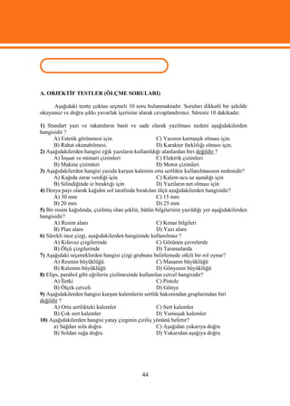 ÖLÇME VE DEĞERLENDİRME
A. OBJEKTİF TESTLER (ÖLÇME SORULARI)

     Aşağıdaki testte çoktan seçmeli 10 soru bulunmaktadır. Soruları dikkatli bir şekilde
okuyunuz ve doğru şıkkı yuvarlak içerisine alarak cevaplandırınız. Süreniz 10 dakikadır.

1) Standart yazı ve rakamların basit ve sade olarak yazılması nedeni aşağıdakilerden
hangisidir ?
      A) Estetik görünmesi için.                      C) Yazının karmaşık olması için.
      B) Rahat okunabilmesi.                          D) Karakter farklılığı olması için.
2) Aşağıdakilerden hangisi eğik yazıların kullanıldığı alanlardan biri değildir ?
      A) İnşaat ve mimari çizimleri                   C) Elektrik çizimleri
      B) Makine çizimleri                             D) Motor çizimleri
3) Aşağıdakilerden hangisi yazıda kurşun kalemin orta sertlikte kullanılmasının nedenidir?
      A) Kağıda zarar verdiği için.                   C) Kalem ucu az aşındığı için
      B) Silindiğinde iz bıraktığı için               D) Yazıların net olması için
4) Dosya payı olarak kağıdın sol tarafında bırakılan ölçü aşağıdakilerden hangisidir?
      A) 30 mm                                        C) 15 mm
      B) 20 mm                                        D) 25 mm
5) Bir resim kağıdında, çizilmiş olan şeklin, bütün bilgilerinin yazıldığı yer aşağıdakilerden
hangisidir?
      A) Resim alanı                                  C) Kenar bilgileri
      B) Plan alanı                                   D) Yazı alanı
6) Sürekli ince çizgi, aşağıdakilerden hangisinde kullanılmaz ?
      A) Kılavuz çizgilerinde                         C) Görünen çevrelerde
      B) Ölçü çizgilerinde                            D) Taramalarda
7) Aşağıdaki seçeneklerden hangisi çizgi grubunu belirlemede etkili bir rol oynar?
      A) Resmin büyüklüğü                             C) Masanın büyüklüğü
      B) Kalemin büyüklüğü                            D) Gönyenin büyüklüğü
8) Elips, parabol gibi eğrilerin çizilmesinde kullanılan cetvel hangisidir?
      A) İletki                                       C) Pistole
      B) Ölçek cetveli                                D) Gönye
9) Aşağıdakilerden hangisi kurşun kalemlerin sertlik bakımından gruplarından biri
değildir ?
      A) Orta sertlikteki kalemler                    C) Sert kalemler
      B) Çok sert kalemler                            D) Yumuşak kalemler
10) Aşağıdakilerden hangisi yatay çizginin çiziliş yönünü belirtir?
      a) Sağdan sola doğru                            C) Aşağıdan yukarıya doğru
      B) Soldan sağa doğru                            D) Yukarıdan aşağıya doğru




                                              44
 