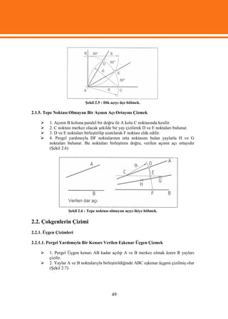 Şekil 2.5 : Dik açıyı üçe bölmek.

2.1.5. Tepe Noktası Olmayan Bir Açının Açı Ortayını Çizmek

        1. Açının B koluna paralel bir doğru ile A kolu C noktasında kesilir.
        2. C noktası merkez olacak şekilde bir yay çizilerek D ve E noktaları bulunur.
        3. D ve E noktaları birleştirilip uzatılarak F noktası elde edilir.
        4. Pergel yardımıyla DF noktalarının orta noktasını bulan yaylarla H ve G
         noktaları bulunur. Bu noktaları birleştiren doğru, verilen açının açı ortayıdır
         (Şekil 2.6)




                   Şekil 2.6 : Tepe noktası olmayan açıyı ikiye bölmek.

2.2. Çokgenlerin Çizimi
2.2.1. Üçgen Çizimleri

2.2.1.1. Pergel Yardımıyla Bir Kenarı Verilen Eşkenar Üçgen Çizmek

        1. Pergel Üçgen kenarı AB kadar açılıp A ve B merkez olmak üzere R yayları
         çizilir.
        2. Yaylar A ve B noktalarıyla birleştirildiğinde ABC eşkenar üçgeni çizilmiş olur
         (Şekil 2.7)




                                            49
 