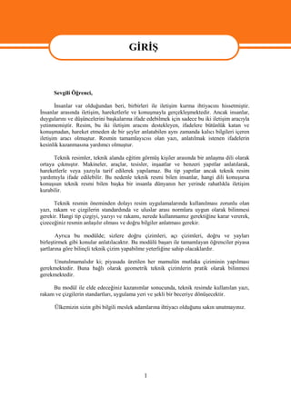 GİRİŞ


                                       GİRİŞ
      Sevgili Öğrenci,

       İnsanlar var olduğundan beri, birbirleri ile iletişim kurma ihtiyacını hissetmiştir.
İnsanlar arasında iletişim, hareketlerle ve konuşmayla gerçekleşmektedir. Ancak insanlar,
duygularını ve düşüncelerini başkalarına ifade edebilmek için sadece bu iki iletişim aracıyla
yetinmemiştir. Resim, bu iki iletişim aracını destekleyen, ifadelere bütünlük katan ve
konuşmadan, hareket etmeden de bir şeyler anlatabilen aynı zamanda kalıcı bilgileri içeren
iletişim aracı olmuştur. Resmin tamamlayıcısı olan yazı, anlatılmak istenen ifadelerin
kesinlik kazanmasına yardımcı olmuştur.

      Teknik resimler, teknik alanda eğitim görmüş kişiler arasında bir anlaşma dili olarak
ortaya çıkmıştır. Makineler, araçlar, tesisler, inşaatlar ve benzeri yapıtlar anlatılarak,
hareketlerle veya yazıyla tarif edilerek yapılamaz. Bu tip yapıtlar ancak teknik resim
yardımıyla ifade edilebilir. Bu nedenle teknik resmi bilen insanlar, hangi dili konuşursa
konuşsun teknik resmi bilen başka bir insanla dünyanın her yerinde rahatlıkla iletişim
kurabilir.

      Teknik resmin öneminden dolayı resim uygulamalarında kullanılması zorunlu olan
yazı, rakam ve çizgilerin standardında ve uluslar arası normlara uygun olarak bilinmesi
gerekir. Hangi tip çizgiyi, yazıyı ve rakamı, nerede kullanmamız gerektiğine karar vererek,
çizeceğiniz resmin anlaşılır olması ve doğru bilgiler anlatması gerekir.

       Ayrıca bu modülde; sizlere doğru çizimleri, açı çizimleri, doğru ve yayları
birleştirmek gibi konular anlatılacaktır. Bu modülü başarı ile tamamlayan öğrenciler piyasa
şartlarına göre bilinçli teknik çizim yapabilme yeterliğine sahip olacaklardır.

     Unutulmamalıdır ki; piyasada üretilen her mamulün mutlaka çiziminin yapılması
gerekmektedir. Buna bağlı olarak geometrik teknik çizimlerin pratik olarak bilinmesi
gerekmektedir.

     Bu modül ile elde edeceğiniz kazanımlar sonucunda, teknik resimde kullanılan yazı,
rakam ve çizgilerin standartları, uygulama yeri ve şekli bir beceriye dönüşecektir.

      Ülkemizin sizin gibi bilgili meslek adamlarına ihtiyacı olduğunu sakın unutmayınız.




                                              1
 