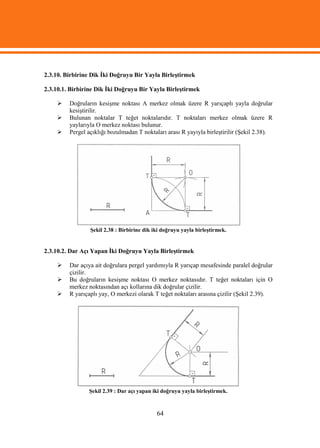 2.3.10. Birbirine Dik İki Doğruyu Bir Yayla Birleştirmek

2.3.10.1. Birbirine Dik İki Doğruyu Bir Yayla Birleştirmek

        Doğruların kesişme noktası A merkez olmak üzere R yarıçaplı yayla doğrular
         kesiştirilir.
        Bulunan noktalar T teğet noktalarıdır. T noktaları merkez olmak üzere R
         yaylarıyla O merkez noktası bulunur.
        Pergel açıklığı bozulmadan T noktaları arası R yayıyla birleştirilir (Şekil 2.38).




                 Şekil 2.38 : Birbirine dik iki doğruyu yayla birleştirmek.


2.3.10.2. Dar Açı Yapan İki Doğruyu Yayla Birleştirmek

        Dar açıya ait doğrulara pergel yardımıyla R yarıçap mesafesinde paralel doğrular
         çizilir.
        Bu doğruların kesişme noktası O merkez noktasıdır. T teğet noktaları için O
         merkez noktasından açı kollarına dik doğrular çizilir.
        R yarıçaplı yay, O merkezi olarak T teğet noktaları arasına çizilir (Şekil 2.39).




                Şekil 2.39 : Dar açı yapan iki doğruyu yayla birleştirmek.



                                             64
 