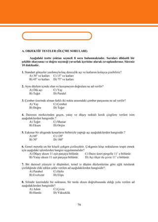 ÖLÇME VE DEĞERLENDİRME
A. OBJEKTİF TESTLER (ÖLÇME SORULARI)

      Aşağıdaki testte çoktan seçmeli 8 soru bulunmaktadır. Soruları dikkatli bir
şekilde okuyunuz ve doğru seçeneği yuvarlak içerisine alarak cevaplandırınız. Süreniz
10 dakikadır.

1. Standart gönyeler yardımıyla kaç derecelik açı ve katlarını kolayca çizebiliriz?
      A) 30o ve katları C) 15o ve katları
      B) 45o ve katları D) 75o ve katları

2. Aynı düzlem içinde olan ve kesişmeyen doğrulara ne ad verilir?
     A) Dik açı          C) Yay
     B) Teğet            D) Paralel

3. Çember üzerinde alınan farklı iki nokta arasındaki çember parçasına ne ad verilir?
     A) Yay              C) Çember
     B) Doğru            D) Teğet

4. Dairenin merkezinden geçen, yatay ve düşey noktalı kesik çizgilere verilen isim
aşağıdakilerden hangisidir.?
      A) Teğet           C) Mastar
      B) Eksen           D) Orijin

5. Eşkenar bir altıgende kenarların birbiriyle yaptığı açı aşağıdakilerden hangisidir.?
      A) 60o              C) 120o
            o
      B) 30               D) 180o

6. Genel metotla on bir köşeli çokgen çizilecektir. Çokgenin köşe noktalarını tespit etmek
için aşağıdaki işlemlerden hangisi uygulanmalıdır?
       A) Düşey eksen 11 eşit parçaya bölünür.     C) Daire üzeri pergelle 11’ e bölünür.
       B) Yatay eksen 11 eşit parçaya bölünür.     D) Açı ölçer ile çevre 11’ e bölünür.

7. Bir dairesel yüzeyin iz düşümleri, temel iz düşüm düzlemlerine göre eğik tutularak
çizildiğinde elde edilen şekle verilen ad aşağıdakilerden hangisidir?.
       A) Parabol          C) Helis
       B) Evolvent         D) Elips

8. Silindir üzerindeki bir noktanın, bir turda eksen doğrultusunda aldığı yola verilen ad
aşağıdakilerden hangisidir?
       A) Adım            C) Çevre
       B) Hamle           D) Yükseklik


                                              79
 