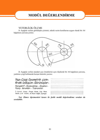 MODÜL DEĞERLENDİRME
                MODÜL DEĞERLENDİRME
      YETERLİLİK ÖLÇME
      1- Aşağıda verilen görünüşün çizimini, teknik resim kurallarına uygun olarak bir A4
kâğıdının yarısına çiziniz.




      2- Aşağıda verilen standart yazı örneklerini aynı ölçülerde bir A4 kağıdının yarısına,
yardımcı çizgi kullanarak kurşun kalemle yazınız.




      Not: Zümre öğretmenleri kararı ile farklı modül değerlendirme soruları da
sorulabilir.




                                             81
 