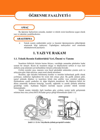 ÖĞRENME FAALİYETİ-1

                  ÖĞRENME FAALİYETİ -1
          AMAÇ
      Bu öğrenme faaliyetinin sonunda, standart ve teknik resim kurallarına uygun olarak
yazı ve rakamlar yazabileceksiniz.

   ARAŞTIRMA
           Teknik resmin endüstrideki yerini ve önemini öğretmeninizin rehberliğinde
            araştırarak bilgi toplayınız. Topladığınız materyalleri sınıf ortamında
            arkadaşlarınızla paylaşınız.


                        1. YAZI VE RAKAM
1.1. Teknik Resmin Endüstrideki Yeri, Önemi ve Tanımı
       İnsanların birbiriyle iletişim kurma ihtiyacı, varolduğu zamandan günümüze kadar
uzanan bir süreçtir. Resim de insanların duygu ve düşüncelerini serbest el veya özel
aletlerle çizip anlatmak için kullandıkları iletişim yollarından birisidir.
       Çizilen resimler eşya, manzara veya hayal gücündeki anlatımları çizenin zevk ve
anlayışına göre ifade ediyorsa, sanat resmi olarak tanımlanır.
       Resimler, eğer önceden belirlenmiş kurallar ve metotlar kullanılarak grafik olarak
çizilmişse, endüstriyi ilgilendiren bir resim türü ortaya çıkar. Bu grafik anlatım şekli,
(genel anlamda düşünce ve tasarıların ürünü olan şekiller veya cisimler) görünüş,
ölçülendirme, çeşitli semboller vb. diğer bilgilerle desteklenir. Bu bilgilerin belirli bir
düzen ortamında, kullanım kolaylığı, ucuzluk, sağlamlık ve estetik şartlarla anlatılma
gerekliliği vardır. Açıklanan bilgileri üzerinde taşıyan çizimler teknik resimde
bulunmaktadır.
       Teknik resmin (teknikle ilgili kurallara göre çizilmiş resim) tarihi gelişiminde
milattan önce otuz yılına (M.Ö.30) kadar geriye gittiği bilinmektedir (Şekil 1.1).




                  Şekil 1.1: 12-16. Yüzyıllarda çizilmiş perspektif resimler.


                                               3
 