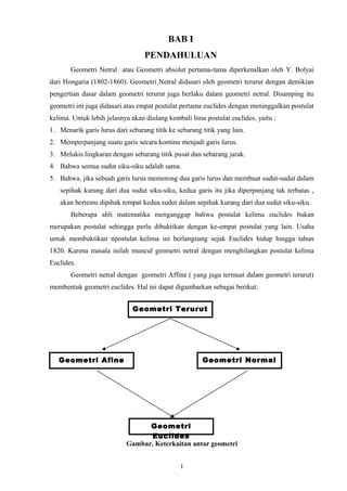 BAB I
PENDAHULUAN
Geometri Netral atau Geometri absolut pertama-tama diperkenalkan oleh Y. Bolyai
dari Hongaria (1802-1860). Geometri Netral didasari oleh geometri terurut dengan demikian
pengertian dasar dalam geometri terurut juga berlaku dalam geometri netral. Disamping itu
geometri ini juga didasari atas empat postulat pertama euclides dengan meninggalkan postulat
kelima. Untuk lebih jelasnya akan diulang kembali lima postulat euclides, yaitu :
1. Menarik garis lurus dari sebarang titik ke sebarang titik yang lain.
2. Memperpanjang suatu garis secara kontinu menjadi garis lurus.
3. Melukis lingkaran dengan sebarang titik pusat dan sebarang jarak.
4. Bahwa semua sudut siku-siku adalah sama.
5. Bahwa, jika sebuah garis lurus memotong dua garis lurus dan membuat sudut-sudut dalam
sepihak kurang dari dua sudut siku-siku, kedua garis itu jika diperpanjang tak terbatas ,
akan bertemu dipihak tempat kedua sudut dalam sepihak kurang dari dua sudut siku-siku.
Beberapa ahli matematika menganggap bahwa postulat kelima euclides bukan
merupakan postulat sehingga perlu dibuktikan dengan ke-empat postulat yang lain. Usaha
untuk membuktikan npostulat kelima ini berlangsung sejak Euclides hidup hingga tahun
1820. Karena masala inilah muncul geometri netral dengan menghilangkan postulat kelima
Euclides.
Geometri netral dengan geometri Affine ( yang juga termuat dalam geometri terurut)
membentuk geometri euclides. Hal ini dapat digambarkan sebagai berikut:
Gambar. Keterkaitan antar geometri
1
Geometri Terurut
Geometri NormalGeometri Afine
Geometri
Euclides
 