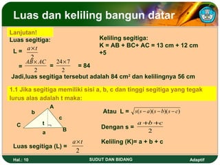 Luas dan keliling bangun datar
Lanjutan!
Luas segitiga:                 Keliling segitiga:
      a×t                      K = AB + BC+ AC = 13 cm + 12 cm
 L=                            +5
       2
     AB × AC    24× 7
   =          =         = 84
         2        2
Jadi,luas segitiga tersebut adalah 84 cm2 dan kelilingnya 56 cm

1.1 Jika segitiga memiliki sisi a, b, c dan tinggi segitiga yang tegak
lurus alas adalah t maka:
                  A
            b                      Atau L = s( s − a )( s − b)( s − c)
                      c
  C             t ¬                          a +b +c
                          B       Dengan s =
                a                               2
                     a×t          Keliling (K)= a + b + c
 Luas segitiga (L) =
                      2
 Hal.: 10                     SUDUT DAN BIDANG                           Adaptif
 