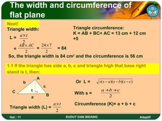 The width and circumference of
 flat plane
Next!
Triangle width:                Triangle circumference:
      a×t                      K = AB + BC+ AC = 13 cm + 12 cm
 L=                            +5
       2
      AB × AC    24× 7
   =          =         = 84
         2         2
So, the triangle width is 84 cm2 and the circumference is 56 cm

1.1 If the triangle has side a, b, c and triangle high that base right
stand is t, then:
                  A
            b                      Or L =        s( s − a )( s − b)( s − c)
                      c
  C             t ¬                               a +b +c
                          B       With s =
                a                                    2
                      a×t         Circumference (K)= a + b + c
 Triangle width (L) =
                       2
 Hal.: 11                     SUDUT DAN BIDANG                                Adaptif
 