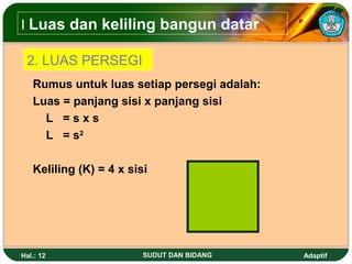 I Luas dan keliling bangun datar

 2. LUAS PERSEGI
   Rumus untuk luas setiap persegi adalah:
   Luas = panjang sisi x panjang sisi
     L =sxs
     L = s2

   Keliling (K) = 4 x sisi




Hal.: 12                 SUDUT DAN BIDANG    Adaptif
 
