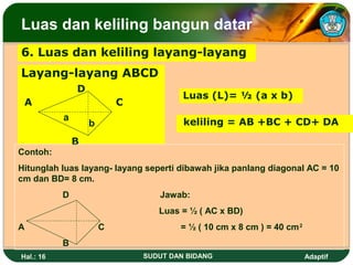 Luas dan keliling bangun datar
6. Luas dan keliling layang-layang
Layang-layang ABCD
               D
                                        Luas (L)= ½ (a x b)
 A                         C
           a                            keliling = AB +BC + CD+ DA
                   b
               B
Contoh:
Hitunglah luas layang- layang seperti dibawah jika panlang diagonal AC = 10
cm dan BD= 8 cm.
           D                      Jawab:
                                  Luas = ½ ( AC x BD)
A                      C               = ½ ( 10 cm x 8 cm ) = 40 cm 2
           B
Hal.: 16                       SUDUT DAN BIDANG                         Adaptif
 
