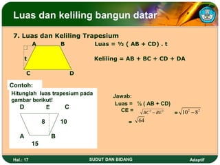 Luas dan keliling bangun datar
 7. Luas dan Keliling Trapesium
            A            B         Luas = ½ ( AB + CD) . t

        t                          Keliling = AB + BC + CD + DA

        C                     D

Contoh:
Hitunglah luas trapesium pada
                                          Jawab:
gambar berikut!
                                           Luas = ½ ( AB + CD)
   D        E       C                        CE =
                                                                = 10 − 8
                                                                    2    2
                                                    BC 2 − BE 2

                 8       10                     =    64

    A                B
            15

 Hal.: 17                         SUDUT DAN BIDANG                    Adaptif
 