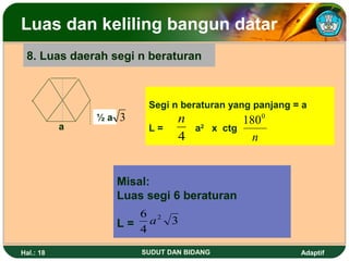Luas dan keliling bangun datar
 8. Luas daerah segi n beraturan



                       Segi n beraturan yang panjang = a
               ½a 3           n              1800
           a           L=         a2 x ctg
                              4                n


                 Misal:
                 Luas segi 6 beraturan
                    6 2
                 L= 4a 3

Hal.: 18              SUDUT DAN BIDANG                Adaptif
 