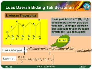 Luas Daerah Bidang Tak Beraturan
  1. Aturan Trapesoida
                                     M            •Luas pias ABCD = ½ (O1 + O2),
                E          I
                                K                 demikian pula untuk pias-pias
                     G                            yang lain , sehingga diperoleh
         C
                                                  pias atau luas total merupakan
   A                                              jumlah dari luas semua pias.
       o 1 o2 o3     o4    o 5 o6    O7
  B         D   F    H     J    L     N
                                                        Itu lo!
        d

Luas = lebar pias . 
                           ordinatpertama + ordinatterakhir
                                                           + ordinatlain
                                         2
                 o1 + o7                           
Luas = d .
                         + (o2 + o3 + o4 + o5 + o6 
                 2                                 
  Hal.: 20                          SUDUT DAN BIDANG                    Adaptif
 