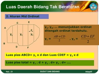 Luas Daerah Bidang Tak Beraturan

    2. Aturan Mid Ordinat

               C        E

A                                   y1, y2, … menunjukkan ordinat
                            d       ditengah ordinat terdahulu.
        yy         y2       y3
                                         AB + CD             CD + EF
                                    y1 =            , y2 =
                                            2
B
                                                                2
               D        F


    Luas pias ABCD= y1 x d dan Luas CDEF = y2 x d

    Luas pias total = y1 . d + y2 . d+ y3 . d+ ….


    Hal.: 21                     SUDUT DAN BIDANG              Adaptif
 