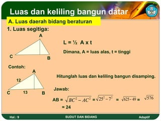 Luas dan keliling bangun datar
A. Luas daerah bidang beraturan
1. Luas segitiga:
                   A
                                  L=½ Axt
                                  Dimana, A = luas alas, t = tinggi
C                      B
Contoh:
               A
                            Hitunglah luas dan keliling bangun disamping.
    12

                           Jawab:
C         13       B
                           AB =     BC − AC =
                                        2     252 − 7 2 =
                                              2                625 − 49 =    576

                              = 24

Hal.: 9                           SUDUT DAN BIDANG                      Adaptif
 
