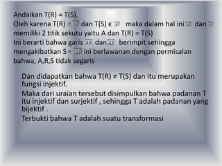 Andaikan T(R) = T(S).
Oleh karena T(R)       dan T(S) ε    maka dalam hal ini dan
memiliki 2 titik sekutu yaitu A dan T(R) = T(S)
Ini berarti bahwa garis     dan    berimpit sehingga
mengakibatkan S         ini berlawanan dengan permisalan
bahwa, A,R,S tidak segaris

  Dan didapatkan bahwa T(R) ≠ T(S) dan itu merupakan
  fungsi injektif.
  Maka dari uraian tersebut disimpulkan bahwa padanan T
  itu injektif dan surjektif , sehingga T adalah padanan yang
  bijektif .
  Terbukti bahwa T adalah suatu transformasi
 