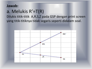 Jawab:
a. Melukis R’=T(R)
Dilukis titik-titik A,R,S,Z pada GSP dengan print screen
yang titik-titiknya tidak segaris seperti didalam soal.
 